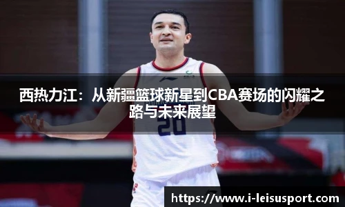 西热力江：从新疆篮球新星到CBA赛场的闪耀之路与未来展望